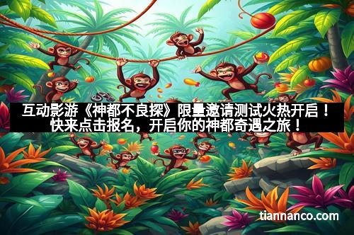 互动影游《神都不良探》限量邀请测试火热开启！快来点击报名，开启你的神都奇遇之旅！